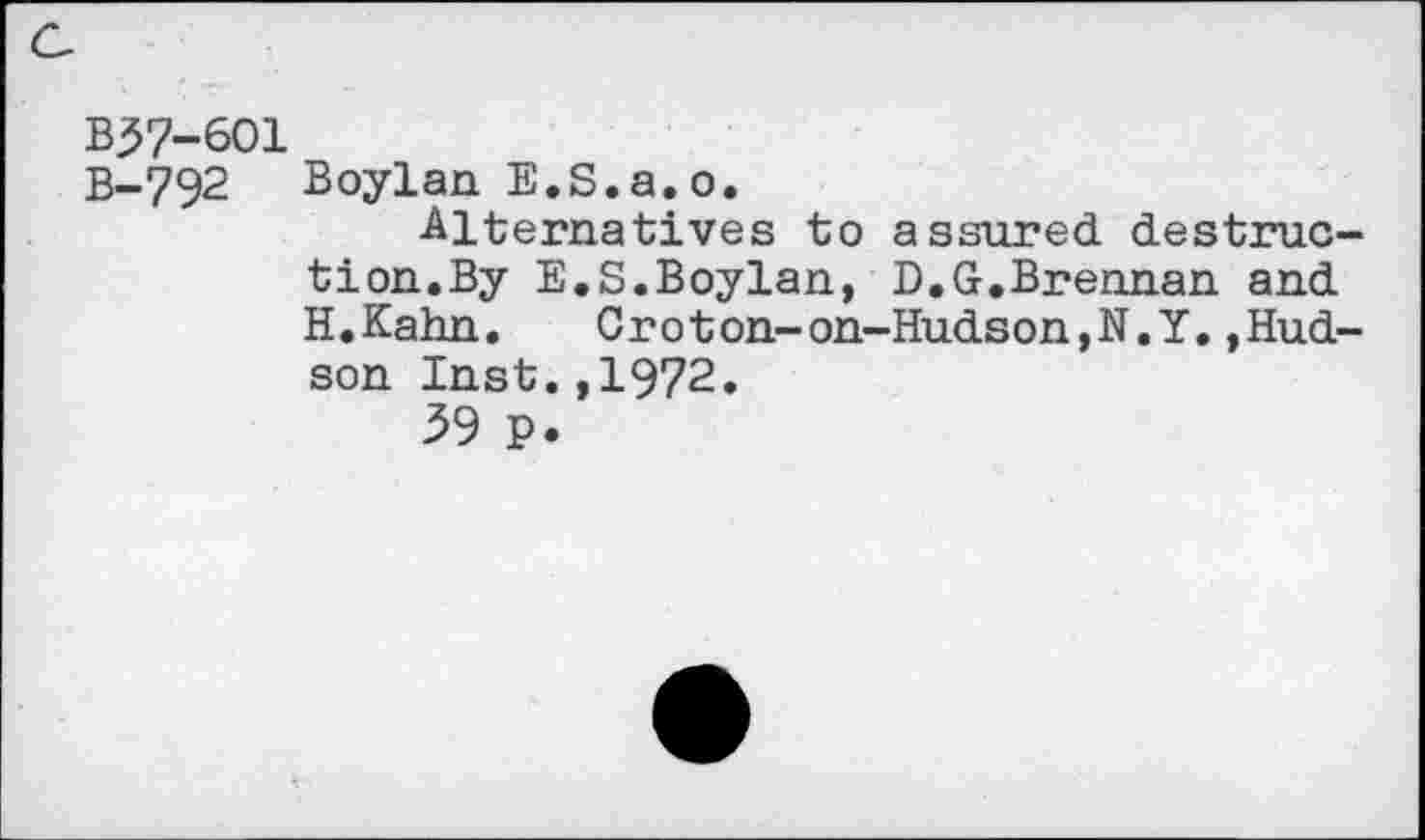 ﻿B37-601
B-792 Boylan E.S.a.o.
Alternatives to assured destruction.By E.S.Boylan, D.G.Brennan and H.Kahn. Croton-on-Hudson,N.Y.»Hudson Inst.,1972.
39 p.